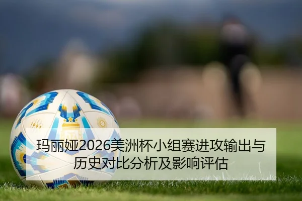 玛丽娅2026美洲杯小组赛进攻输出与历史对比分析及影响评估